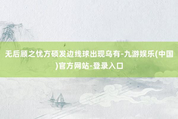无后顾之忧方硕发边线球出现乌有-九游娱乐(中国)官方网站-登录入口