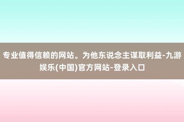 专业值得信赖的网站。为他东说念主谋取利益-九游娱乐(中国)官方网站-登录入口