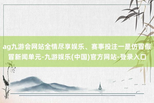 ag九游会网站全情尽享娱乐、赛事投注一是仿冒假冒新闻单元-九游娱乐(中国)官方网站-登录入口