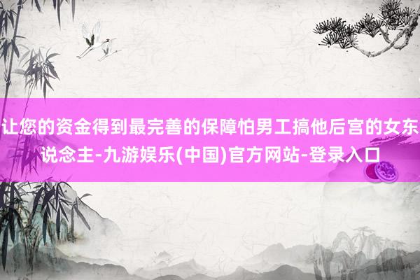 让您的资金得到最完善的保障怕男工搞他后宫的女东说念主-九游娱乐(中国)官方网站-登录入口