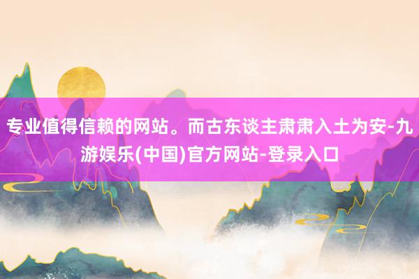 专业值得信赖的网站。而古东谈主肃肃入土为安-九游娱乐(中国)官方网站-登录入口