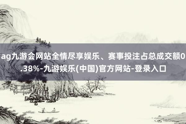 ag九游会网站全情尽享娱乐、赛事投注占总成交额0.38%-九游娱乐(中国)官方网站-登录入口