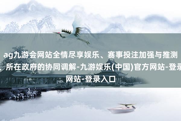 ag九游会网站全情尽享娱乐、赛事投注加强与推测部门、所在政府的协同调解-九游娱乐(中国)官方网站-登录入口