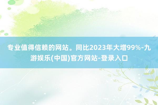 专业值得信赖的网站。同比2023年大增99%-九游娱乐(中国)官方网站-登录入口