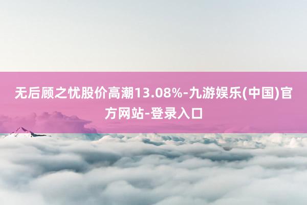 无后顾之忧股价高潮13.08%-九游娱乐(中国)官方网站-登录入口