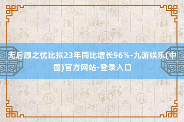 无后顾之忧比拟23年同比增长96%-九游娱乐(中国)官方网站-登录入口
