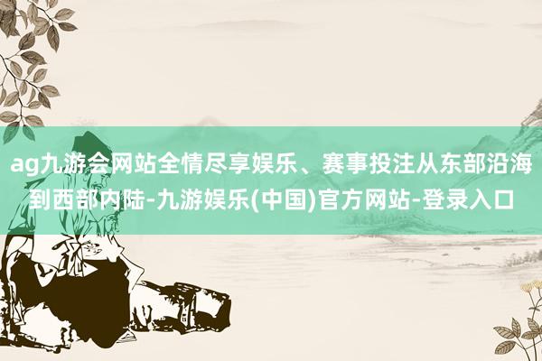 ag九游会网站全情尽享娱乐、赛事投注从东部沿海到西部内陆-九游娱乐(中国)官方网站-登录入口
