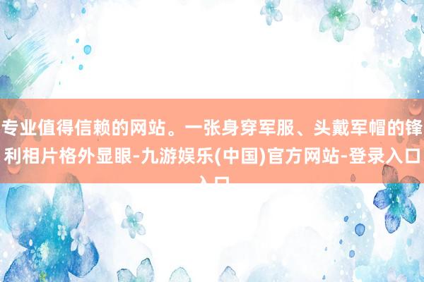 专业值得信赖的网站。一张身穿军服、头戴军帽的锋利相片格外显眼-九游娱乐(中国)官方网站-登录入口
