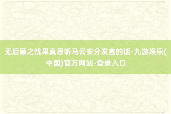 无后顾之忧果真思听马云安分发言的话-九游娱乐(中国)官方网站-登录入口