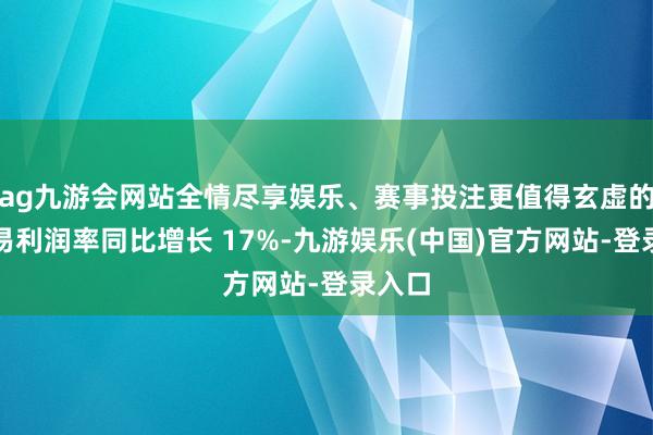 ag九游会网站全情尽享娱乐、赛事投注更值得玄虚的是交易利润率同比增长 17%-九游娱乐(中国)官方网站-登录入口