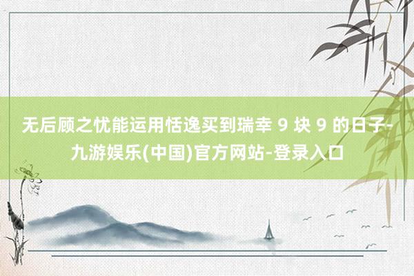 无后顾之忧能运用恬逸买到瑞幸 9 块 9 的日子-九游娱乐(中国)官方网站-登录入口