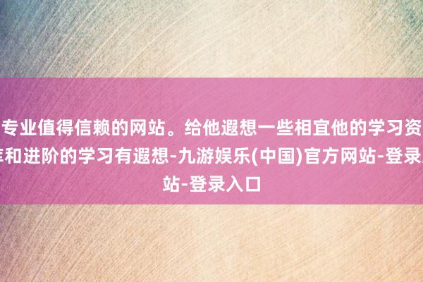 专业值得信赖的网站。给他遐想一些相宜他的学习资源库和进阶的学习有遐想-九游娱乐(中国)官方网站-登录入口