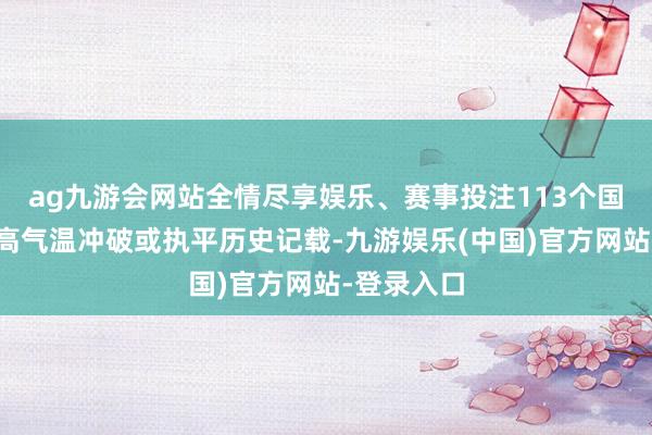 ag九游会网站全情尽享娱乐、赛事投注113个国度站日最高气温冲破或执平历史记载-九游娱乐(中国)官方网站-登录入口