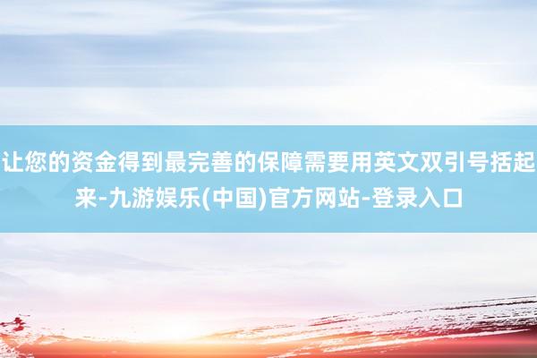 让您的资金得到最完善的保障需要用英文双引号括起来-九游娱乐(中国)官方网站-登录入口