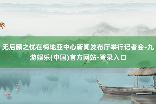 无后顾之忧在梅地亚中心新闻发布厅举行记者会-九游娱乐(中国)官方网站-登录入口
