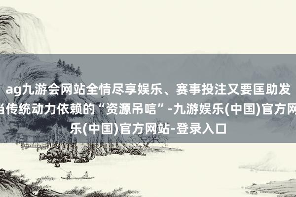 ag九游会网站全情尽享娱乐、赛事投注又要匡助发展中国度相当传统动力依赖的“资源吊唁”-九游娱乐(中国)官方网站-登录入口