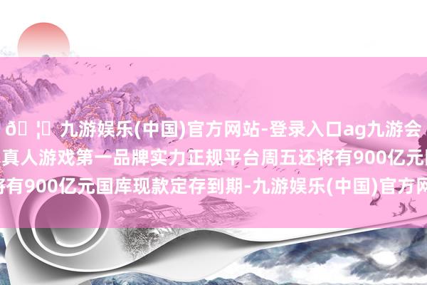 🦄九游娱乐(中国)官方网站-登录入口ag九游会官方⚽ag九游会官网真人游戏第一品牌实力正规平台周五还将有900亿元国库现款定存到期-九游娱乐(中国)官方网站-登录入口
