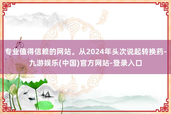 专业值得信赖的网站。从2024年头次说起转换药-九游娱乐(中国)官方网站-登录入口