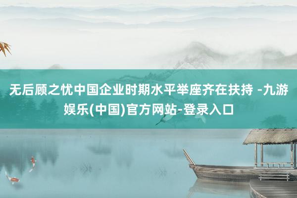 无后顾之忧中国企业时期水平举座齐在扶持 -九游娱乐(中国)官方网站-登录入口