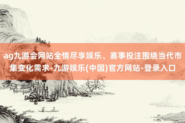ag九游会网站全情尽享娱乐、赛事投注围绕当代市集变化需求-九游娱乐(中国)官方网站-登录入口