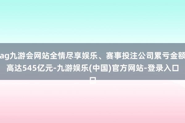 ag九游会网站全情尽享娱乐、赛事投注公司累亏金额高达545亿元-九游娱乐(中国)官方网站-登录入口