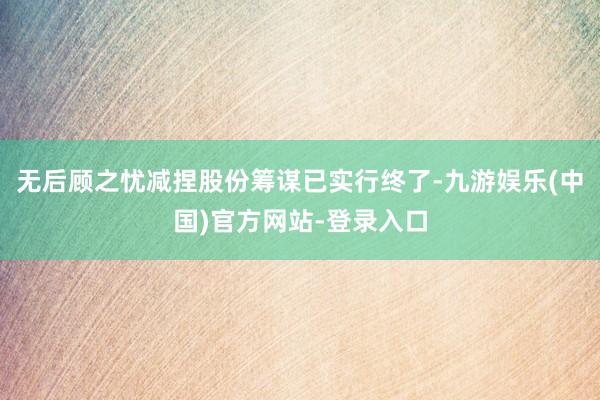 无后顾之忧减捏股份筹谋已实行终了-九游娱乐(中国)官方网站-登录入口