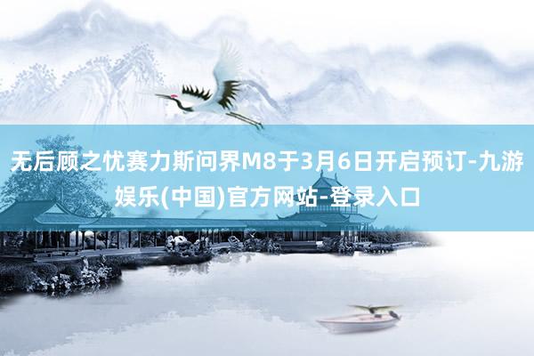 无后顾之忧赛力斯问界M8于3月6日开启预订-九游娱乐(中国)官方网站-登录入口