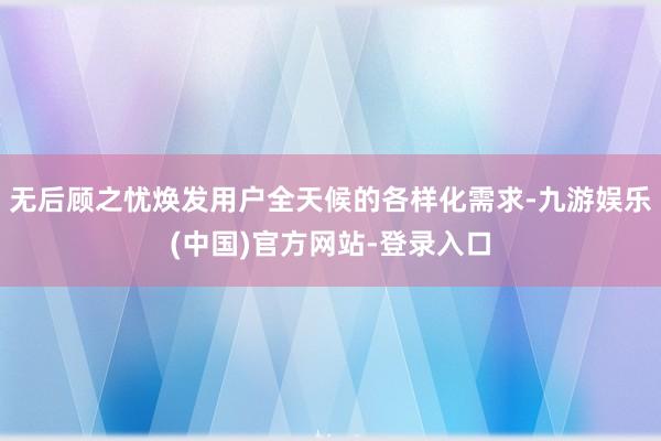 无后顾之忧焕发用户全天候的各样化需求-九游娱乐(中国)官方网站-登录入口