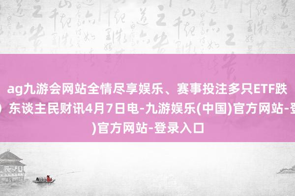 ag九游会网站全情尽享娱乐、赛事投注多只ETF跌超10%）东谈主民财讯4月7日电-九游娱乐(中国)官方网站-登录入口