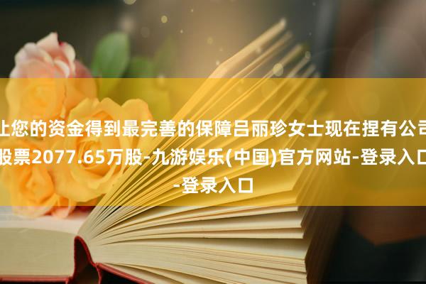 让您的资金得到最完善的保障吕丽珍女士现在捏有公司股票2077.65万股-九游娱乐(中国)官方网站-登录入口