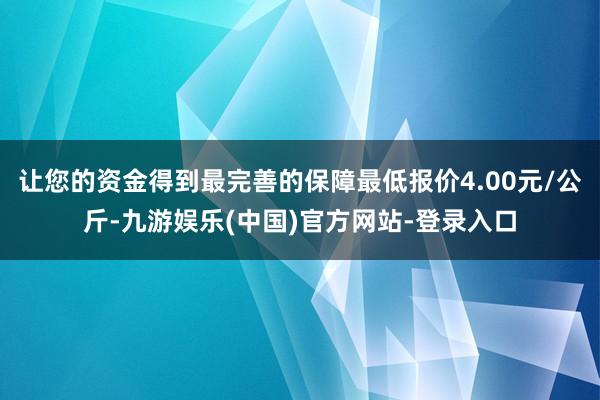 让您的资金得到最完善的保障最低报价4.00元/公斤-九游娱乐(中国)官方网站-登录入口