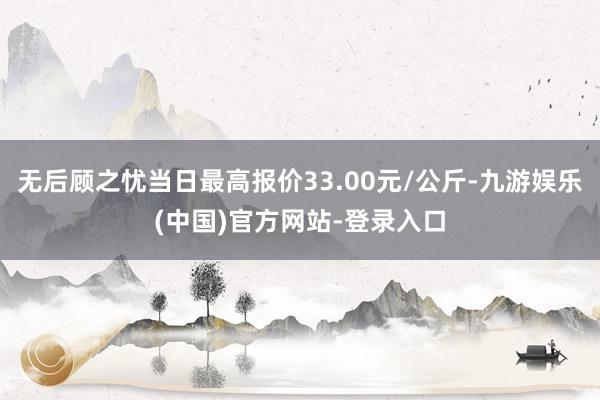 无后顾之忧当日最高报价33.00元/公斤-九游娱乐(中国)官方网站-登录入口