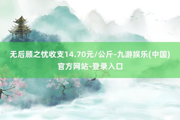 无后顾之忧收支14.70元/公斤-九游娱乐(中国)官方网站-登录入口