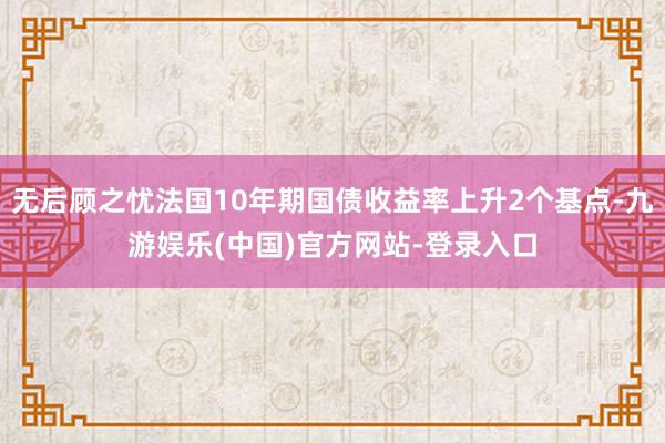 无后顾之忧法国10年期国债收益率上升2个基点-九游娱乐(中国)官方网站-登录入口