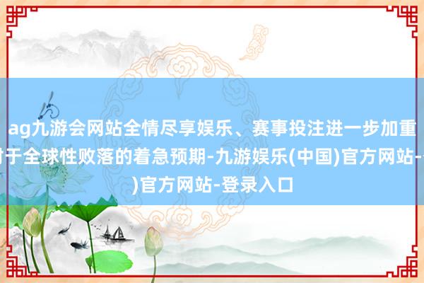 ag九游会网站全情尽享娱乐、赛事投注进一步加重了阛阓对于全球性败落的着急预期-九游娱乐(中国)官方网站-登录入口