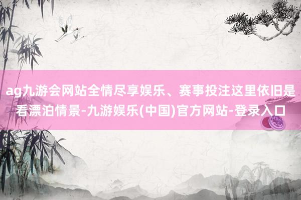 ag九游会网站全情尽享娱乐、赛事投注这里依旧是看漂泊情景-九游娱乐(中国)官方网站-登录入口