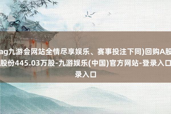ag九游会网站全情尽享娱乐、赛事投注下同)回购A股股份445.03万股-九游娱乐(中国)官方网站-登录入口