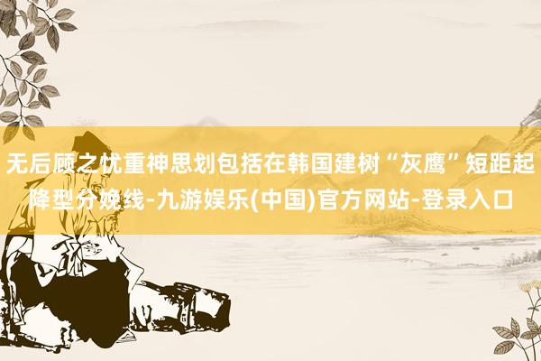 无后顾之忧重神思划包括在韩国建树“灰鹰”短距起降型分娩线-九游娱乐(中国)官方网站-登录入口