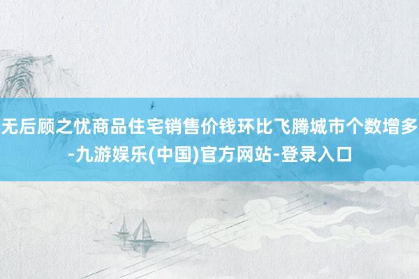 无后顾之忧商品住宅销售价钱环比飞腾城市个数增多-九游娱乐(中国)官方网站-登录入口