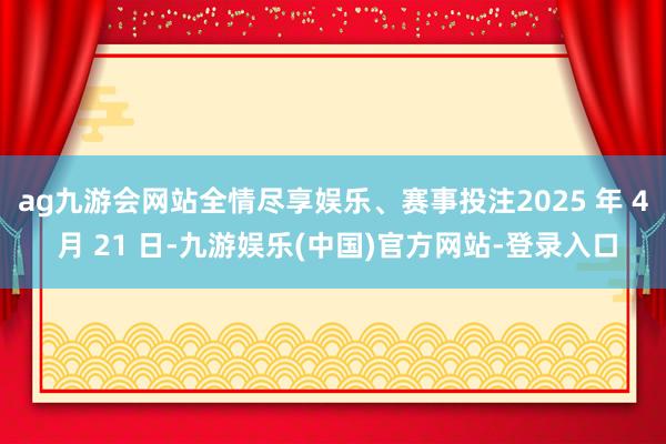ag九游会网站全情尽享娱乐、赛事投注2025 年 4 月 21 日-九游娱乐(中国)官方网站-登录入口