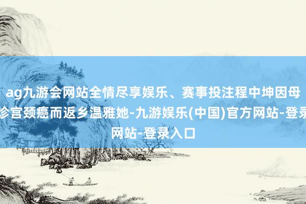 ag九游会网站全情尽享娱乐、赛事投注程中坤因母亲确诊宫颈癌而返乡温雅她-九游娱乐(中国)官方网站-登录入口