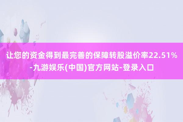 让您的资金得到最完善的保障转股溢价率22.51%-九游娱乐(中国)官方网站-登录入口