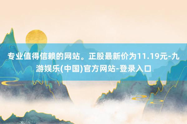 专业值得信赖的网站。正股最新价为11.19元-九游娱乐(中国)官方网站-登录入口