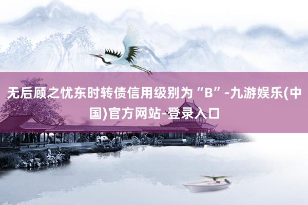 无后顾之忧东时转债信用级别为“B”-九游娱乐(中国)官方网站-登录入口