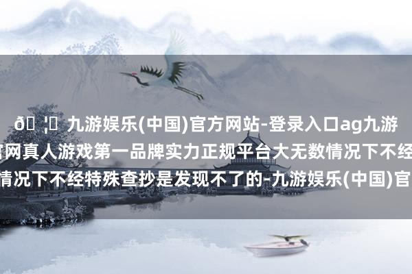 🦄九游娱乐(中国)官方网站-登录入口ag九游会官方⚽ag九游会官网真人游戏第一品牌实力正规平台大无数情况下不经特殊查抄是发现不了的-九游娱乐(中国)官方网站-登录入口
