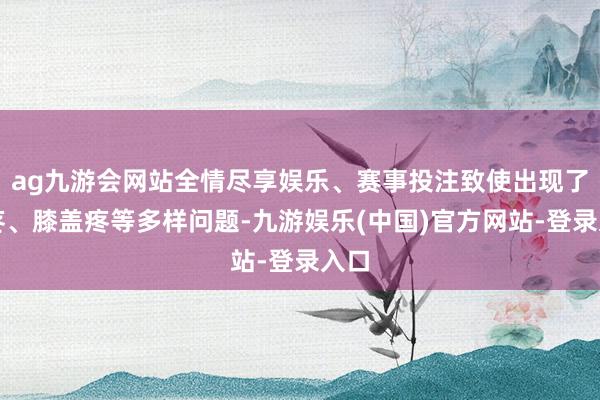 ag九游会网站全情尽享娱乐、赛事投注致使出现了腰疼、膝盖疼等多样问题-九游娱乐(中国)官方网站-登录入口