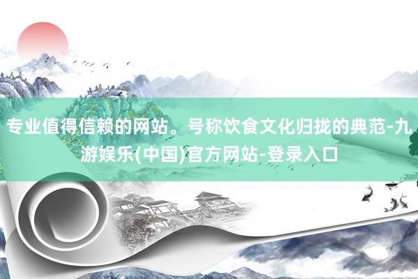 专业值得信赖的网站。号称饮食文化归拢的典范-九游娱乐(中国)官方网站-登录入口
