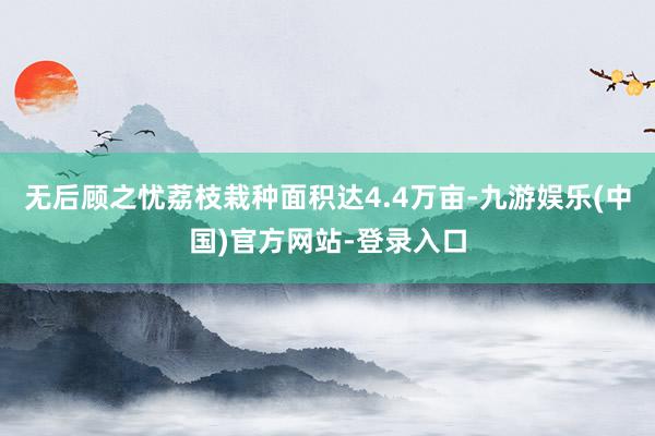 无后顾之忧荔枝栽种面积达4.4万亩-九游娱乐(中国)官方网站-登录入口