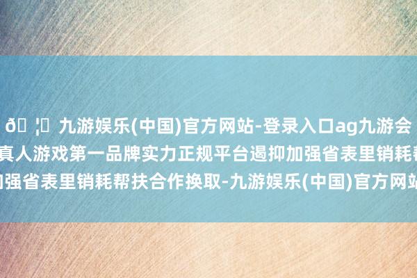 🦄九游娱乐(中国)官方网站-登录入口ag九游会官方⚽ag九游会官网真人游戏第一品牌实力正规平台遏抑加强省表里销耗帮扶合作换取-九游娱乐(中国)官方网站-登录入口