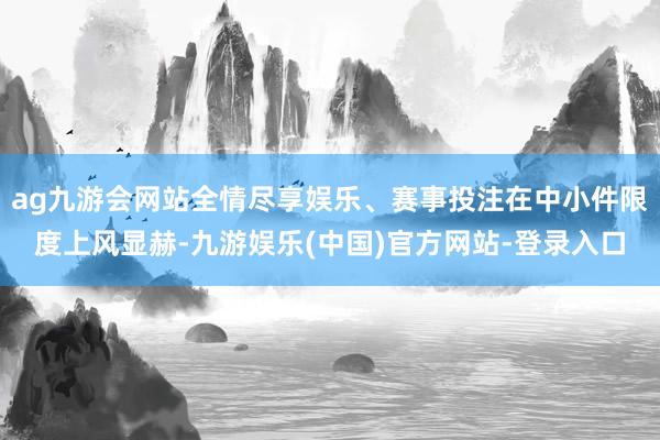 ag九游会网站全情尽享娱乐、赛事投注在中小件限度上风显赫-九游娱乐(中国)官方网站-登录入口